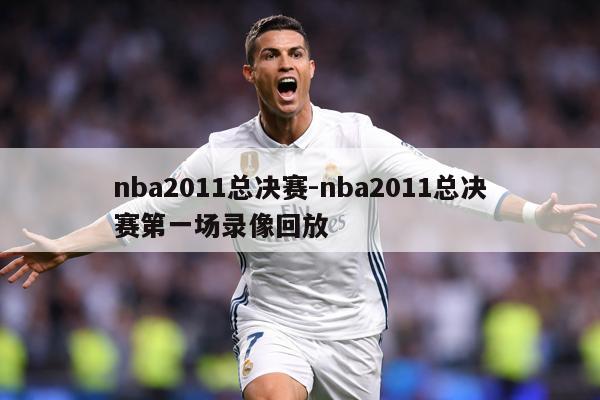 nba2011总决赛-nba2011总决赛第一场录像回放
