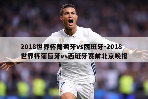 2018世界杯葡萄牙vs西班牙-2018世界杯葡萄牙vs西班牙赛前北京晚报