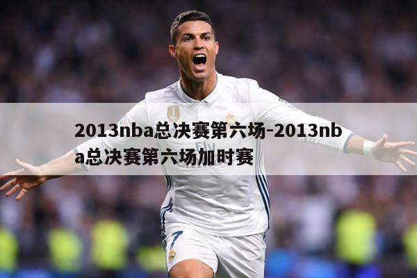 2013nba总决赛第六场-2013nba总决赛第六场加时赛