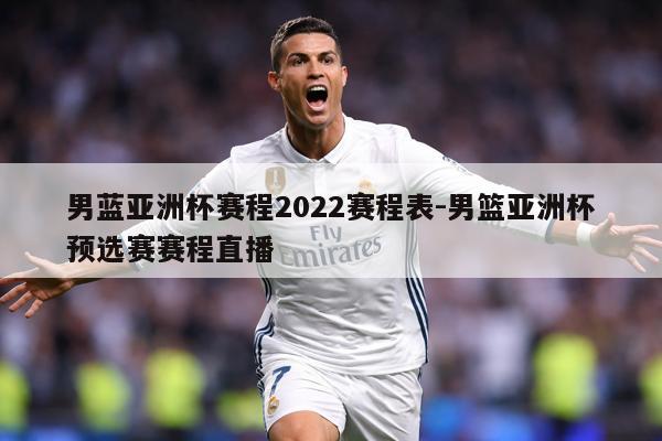 男蓝亚洲杯赛程2022赛程表-男篮亚洲杯预选赛赛程直播