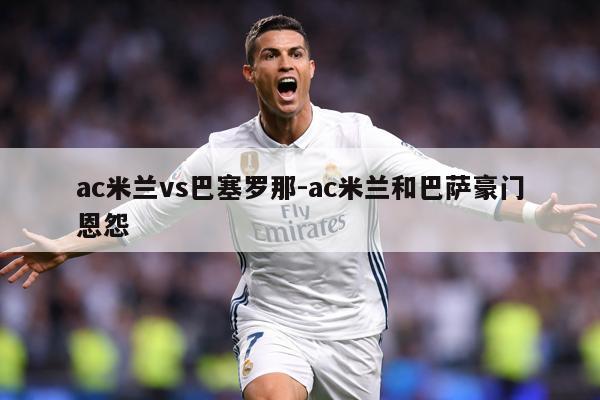 ac米兰vs巴塞罗那-ac米兰和巴萨豪门恩怨