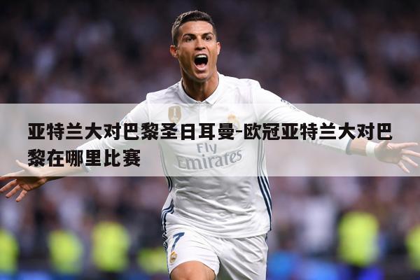 亚特兰大对巴黎圣日耳曼-欧冠亚特兰大对巴黎在哪里比赛