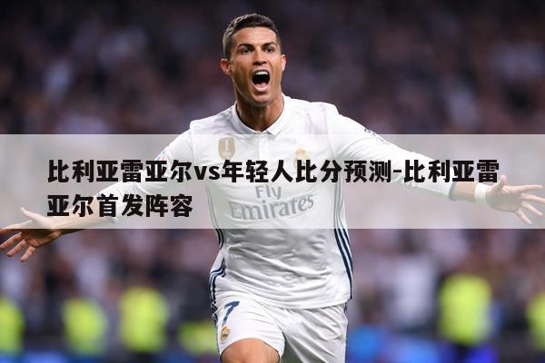 比利亚雷亚尔vs年轻人比分预测-比利亚雷亚尔首发阵容