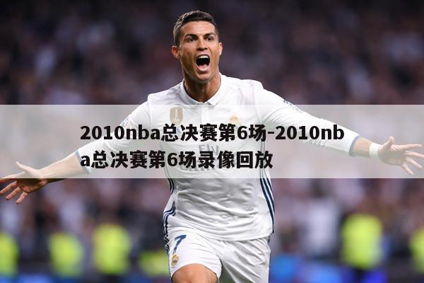 2010nba总决赛第6场-2010nba总决赛第6场录像回放