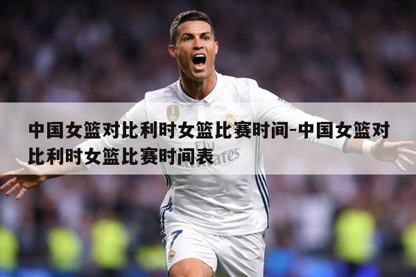 中国女篮对比利时女篮比赛时间-中国女篮对比利时女篮比赛时间表