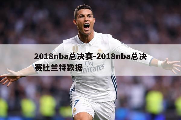 2018nba总决赛-2018nba总决赛杜兰特数据