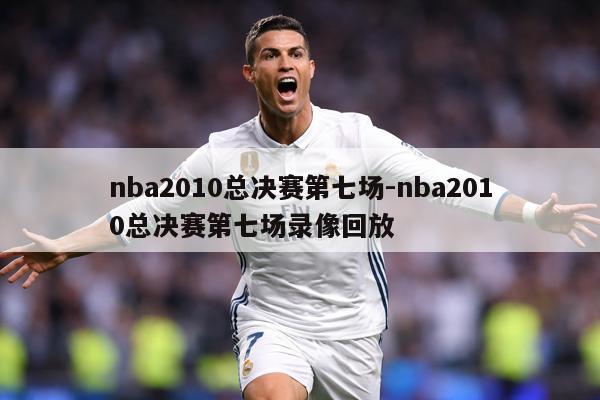 nba2010总决赛第七场-nba2010总决赛第七场录像回放