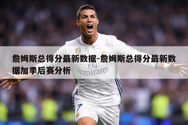 詹姆斯总得分最新数据-詹姆斯总得分最新数据加季后赛分析