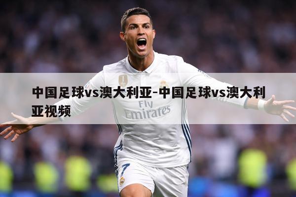 中国足球vs澳大利亚-中国足球vs澳大利亚视频